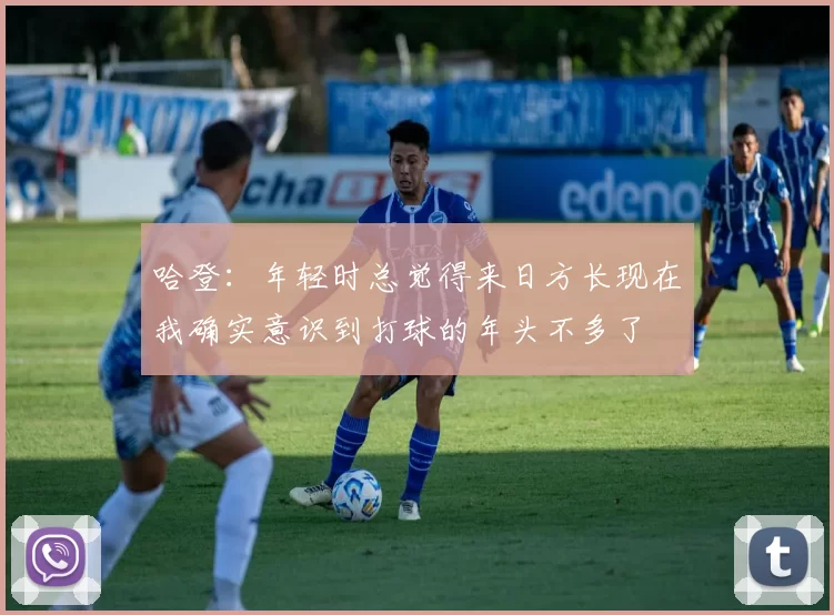 哈登：年轻时总觉得来日方长现在我确实意识到打球的年头不多了