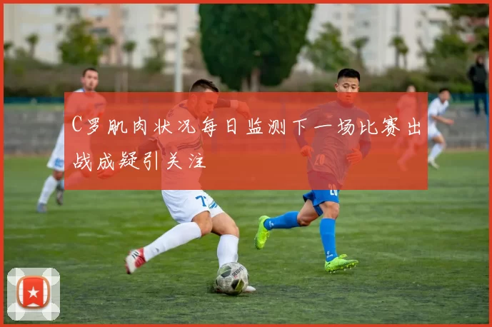 C罗肌肉状况每日监测下一场比赛出战成疑引关注