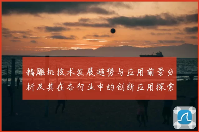 精雕机技术发展趋势与应用前景分析及其在各行业中的创新应用探索