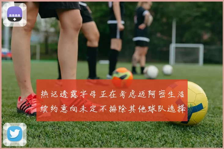 热记透露字母正在考虑迈阿密生活续约意向未定不排除其他球队选择