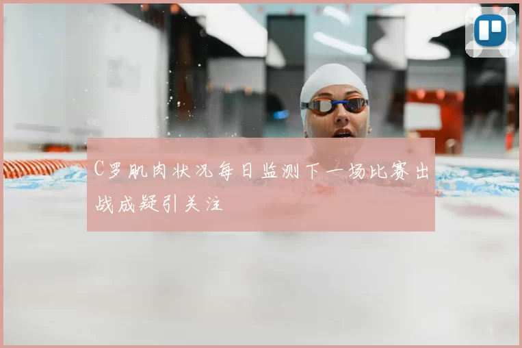 C罗肌肉状况每日监测下一场比赛出战成疑引关注