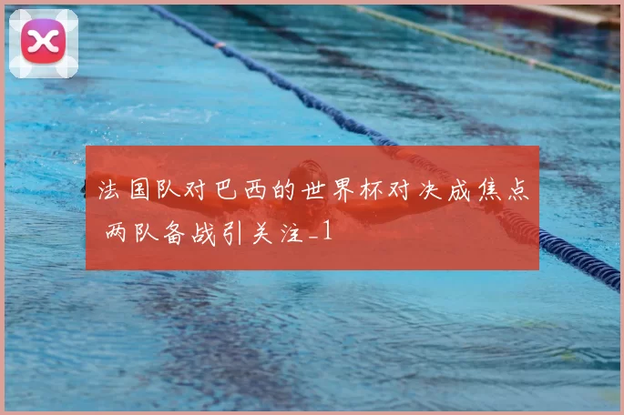 法国队对巴西的世界杯对决成焦点 两队备战引关注_1
