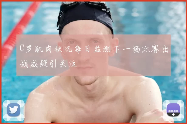 C罗肌肉状况每日监测下一场比赛出战成疑引关注