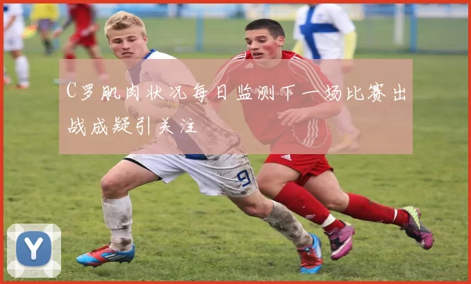 C罗肌肉状况每日监测下一场比赛出战成疑引关注