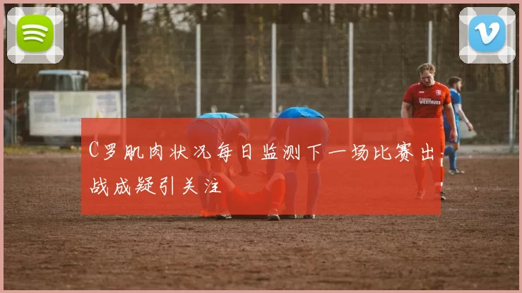 C罗肌肉状况每日监测下一场比赛出战成疑引关注