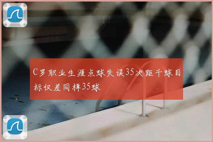 C罗职业生涯点球失误35次距千球目标仅差同样35球