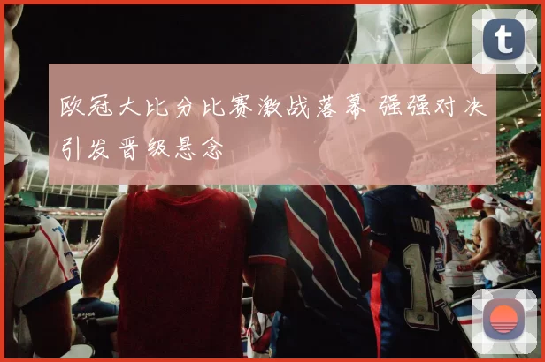 欧冠大比分比赛激战落幕 强强对决引发晋级悬念