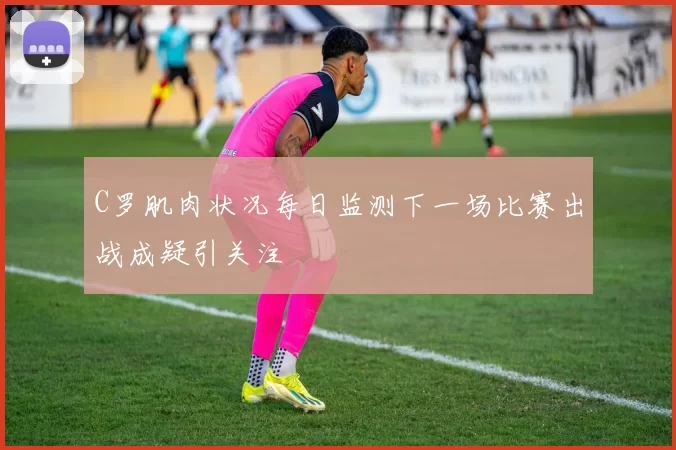 C罗肌肉状况每日监测下一场比赛出战成疑引关注