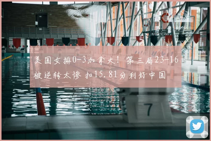 美国女排0-3加拿大！第三局23-16被逆转太惨 扣15.81分利好中国