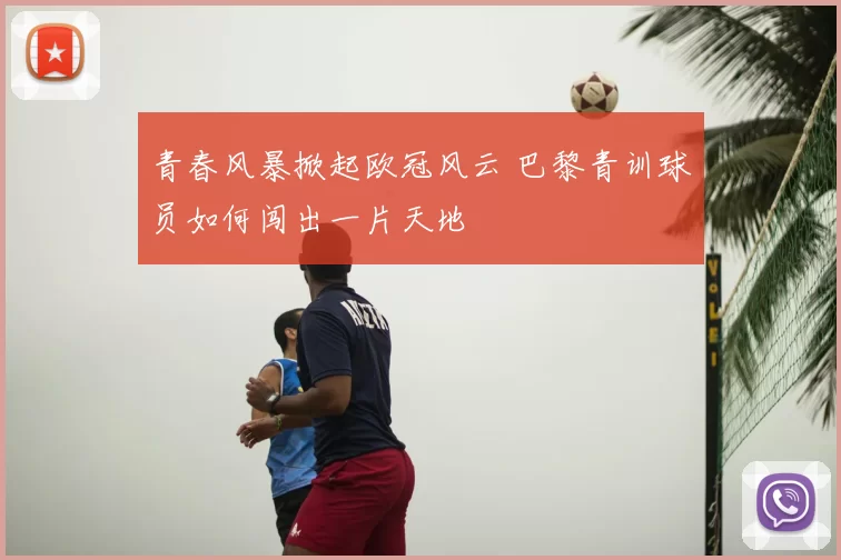 青春风暴掀起欧冠风云 巴黎青训球员如何闯出一片天地