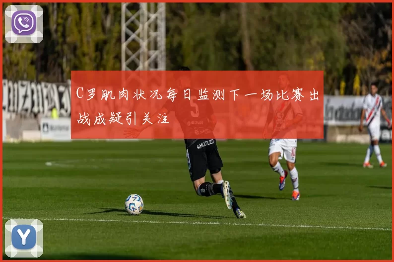 C罗肌肉状况每日监测下一场比赛出战成疑引关注
