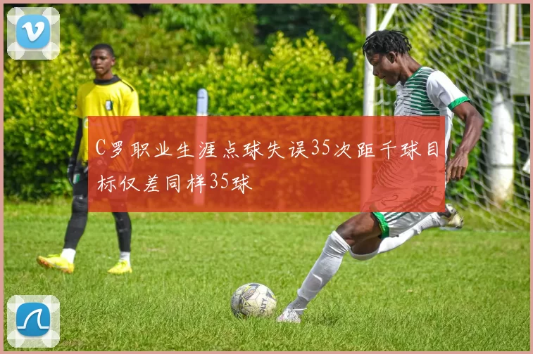 C罗职业生涯点球失误35次距千球目标仅差同样35球